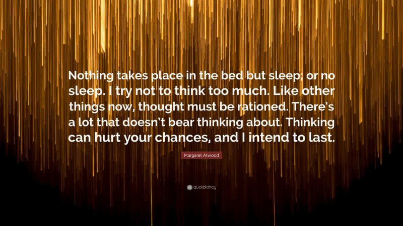 Margaret Atwood Quote: “Nothing takes place in the bed but sleep; or no sleep. I try not to think too much. Like other things now, thought must be rationed. There’s a lot that doesn’t bear thinking about. Thinking can hurt your chances, and I intend to last.”