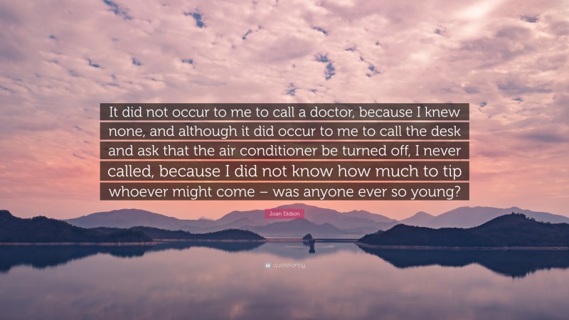 Joan Didion Quote: “It did not occur to me to call a doctor, because I knew none, and although it did occur to me to call the desk and ask that the air conditioner be turned off, I never called, because I did not know how much to tip whoever might come – was anyone ever so young?”