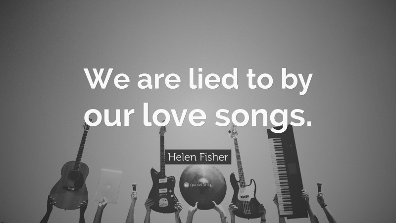 Helen Fisher Quote: “We are lied to by our love songs.”