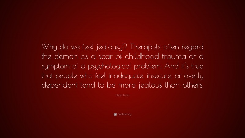 Helen Fisher Quote: “Why do we feel jealousy? Therapists often regard the demon as a scar of childhood trauma or a symptom of a psychological problem. And it’s true that people who feel inadequate, insecure, or overly dependent tend to be more jealous than others.”