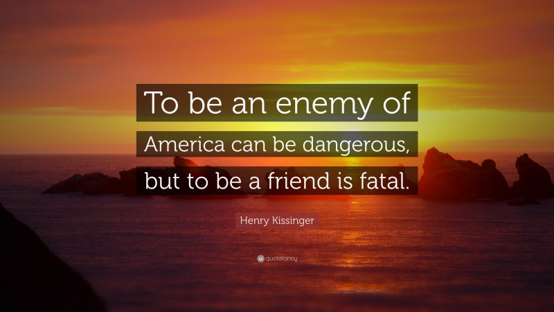Henry Kissinger Quote: “To be an enemy of America can be dangerous, but to be a friend is fatal.”