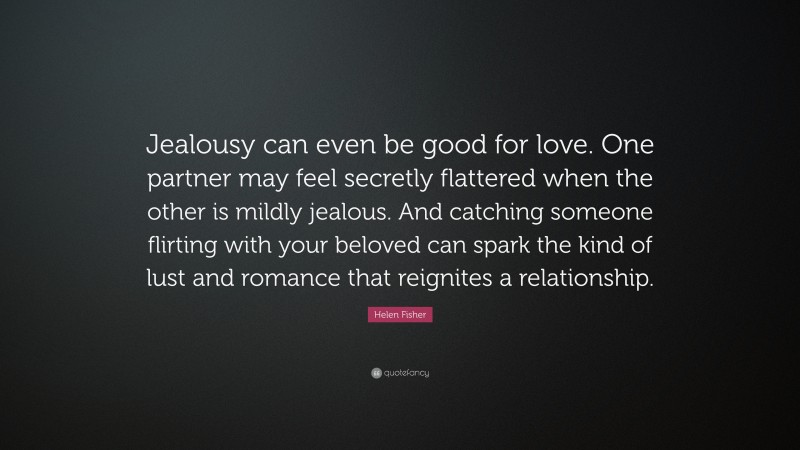 Helen Fisher Quote: “Jealousy can even be good for love. One partner may feel secretly flattered when the other is mildly jealous. And catching someone flirting with your beloved can spark the kind of lust and romance that reignites a relationship.”