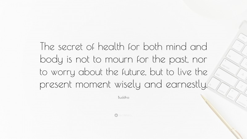 Buddha Quote: “The secret of health for both mind and body is not to mourn for the past, nor to worry about the future, but to live the present moment wisely and earnestly.”