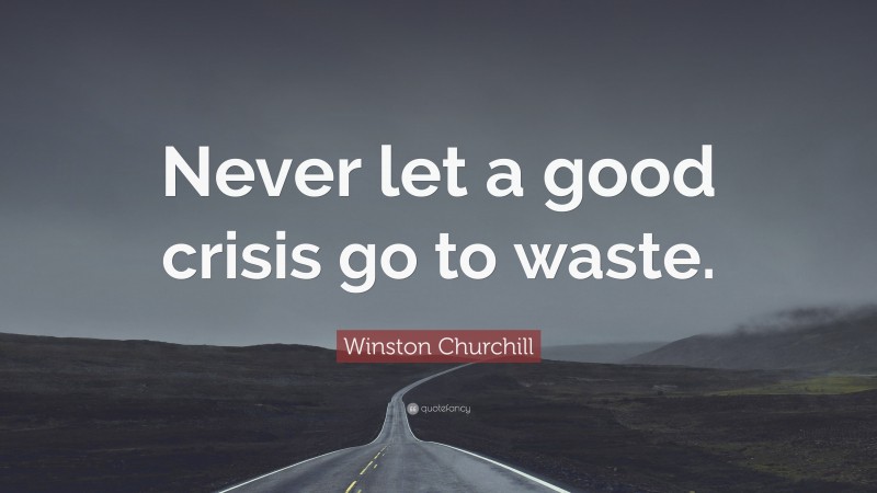 Winston Churchill Quote: “Never let a good crisis go to waste.”