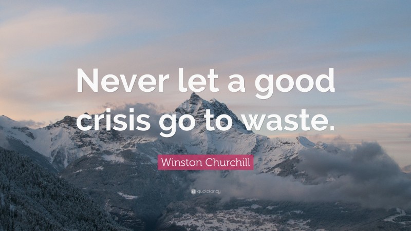 Winston Churchill Quote: “Never let a good crisis go to waste.”