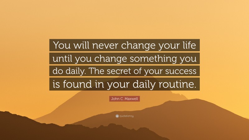 John C. Maxwell Quote: “You will never change your life until you change something you do daily. The secret of your success is found in your daily routine.”