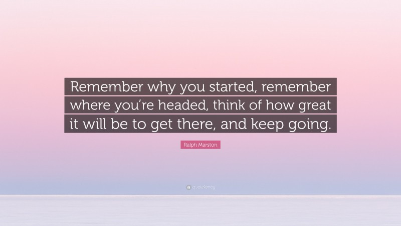 Ralph Marston Quote: “Remember why you started, remember where you’re headed, think of how great it will be to get there, and keep going.”