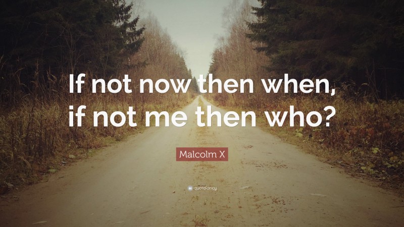 Malcolm X Quote: “If not now then when, if not me then who?”
