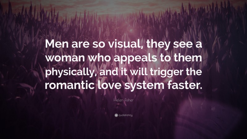 Helen Fisher Quote: “Men are so visual, they see a woman who appeals to them physically, and it will trigger the romantic love system faster.”