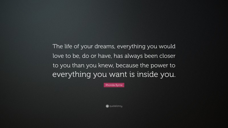 Rhonda Byrne Quote: “The life of your dreams, everything you would love to be, do or have, has always been closer to you than you knew, because the power to everything you want is inside you.”
