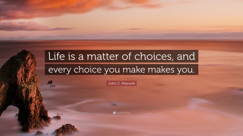 John C. Maxwell Quote: “Life is a matter of choices, and every choice you make makes you.”