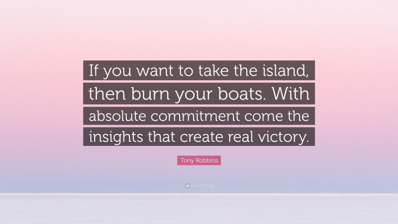 Tony Robbins Quote: “If you want to take the island, then burn your boats. With absolute commitment come the insights that create real victory.”