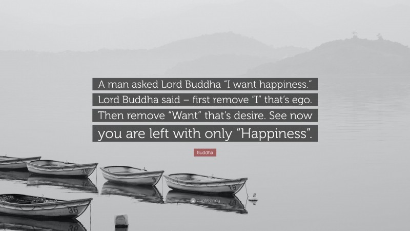 Buddha Quote: “A man asked Lord Buddha “I want happiness.” Lord Buddha said – first remove “I” that’s ego. Then remove “Want” that’s desire. See now you are left with only “Happiness”.”