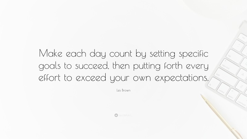 Les Brown Quote: “Make each day count by setting specific goals to succeed, then putting forth every effort to exceed your own expectations.”