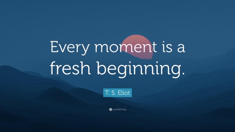 T. S. Eliot Quote: “Every moment is a fresh beginning.”