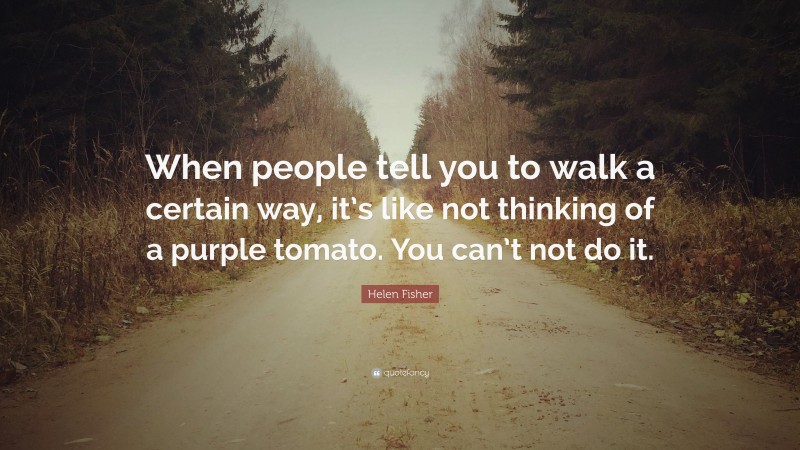 Helen Fisher Quote: “When people tell you to walk a certain way, it’s like not thinking of a purple tomato. You can’t not do it.”
