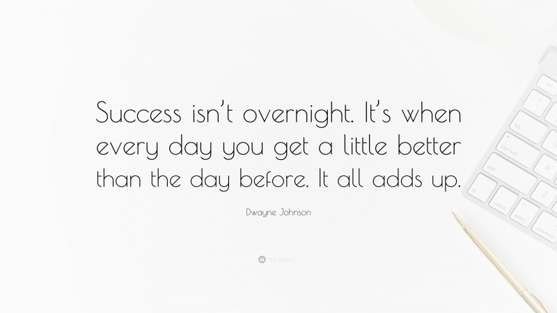 Dwayne Johnson Quote: “Success isn’t overnight. It’s when every day you get a little better than the day before. It all adds up.”