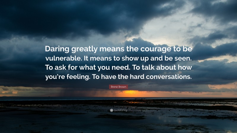Brené Brown Quote: “Daring greatly means the courage to be vulnerable. It means to show up and be seen. To ask for what you need. To talk about how you’re feeling. To have the hard conversations.”