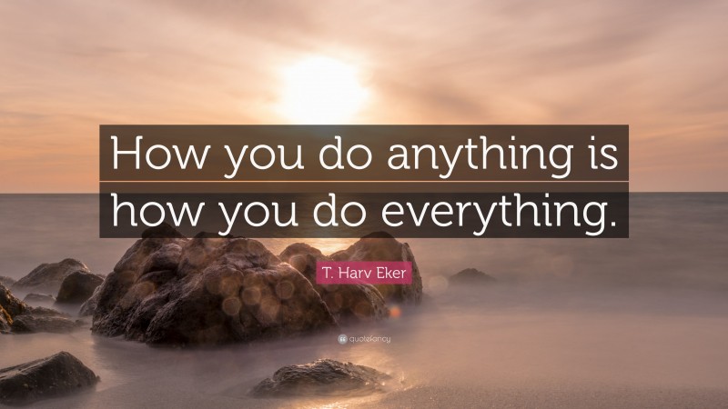 T. Harv Eker Quote: “How you do anything is how you do everything.”