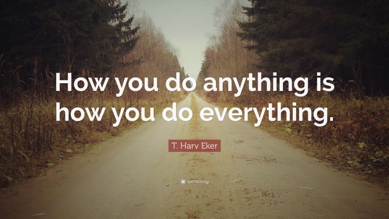 T. Harv Eker Quote: “How you do anything is how you do everything.”