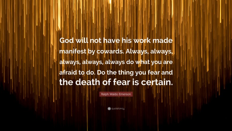 Ralph Waldo Emerson Quote: “God will not have his work made manifest by cowards. Always, always, always, always, always do what you are afraid to do. Do the thing you fear and the death of fear is certain.”