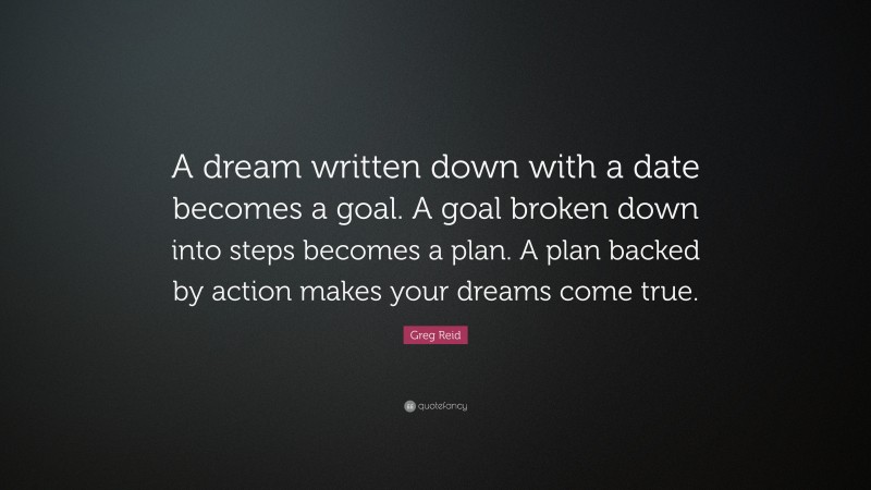 Greg Reid Quote: “A dream written down with a date becomes a goal. A goal broken down into steps becomes a plan. A plan backed by action makes your dreams come true.”