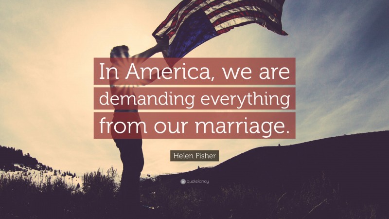 Helen Fisher Quote: “In America, we are demanding everything from our marriage.”
