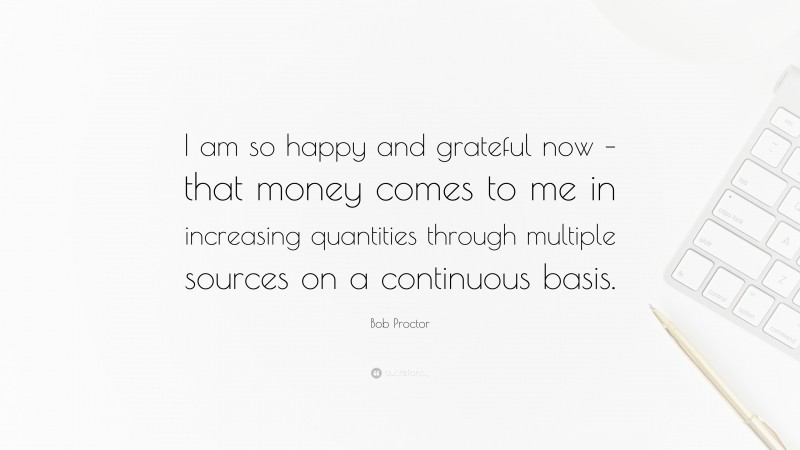 Bob Proctor Quote: “I am so happy and grateful now – that money comes to me in increasing quantities through multiple sources on a continuous basis.”