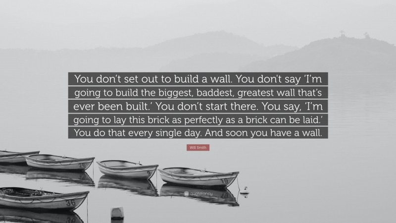 Will Smith Quote: “You don’t set out to build a wall. You don't say ‘I’m going to build the biggest, baddest, greatest wall that’s ever been built.’ You don’t start there. You say, ‘I’m going to lay this brick as perfectly as a brick can be laid.’ You do that every single day. And soon you have a wall.”