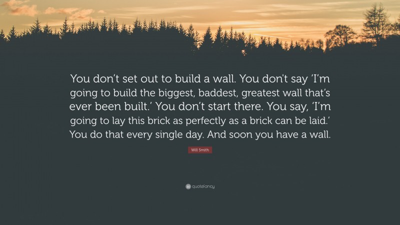 Will Smith Quote: “You don’t set out to build a wall. You don't say ‘I’m going to build the biggest, baddest, greatest wall that’s ever been built.’ You don’t start there. You say, ‘I’m going to lay this brick as perfectly as a brick can be laid.’ You do that every single day. And soon you have a wall.”