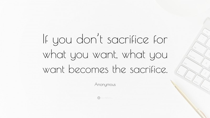 Anonymous Quote: “If you don’t sacrifice for what you want, what you want becomes the sacrifice.”