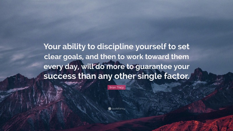 Brian Tracy Quote: “Your ability to discipline yourself to set clear goals, and then to work toward them every day, will do more to guarantee your success than any other single factor.”