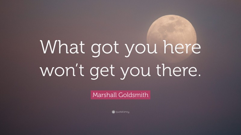 Marshall Goldsmith Quote: “What got you here won’t get you there.”