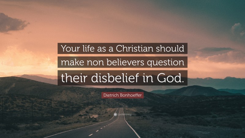 Dietrich Bonhoeffer Quote: “Your life as a Christian should make non believers question their disbelief in God.”