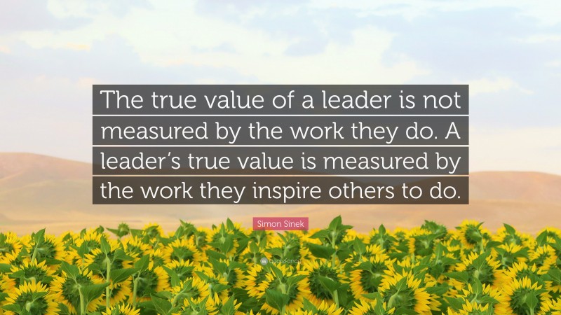 Simon Sinek Quote: “The true value of a leader is not measured by the work they do. A leader’s true value is measured by the work they inspire others to do.”
