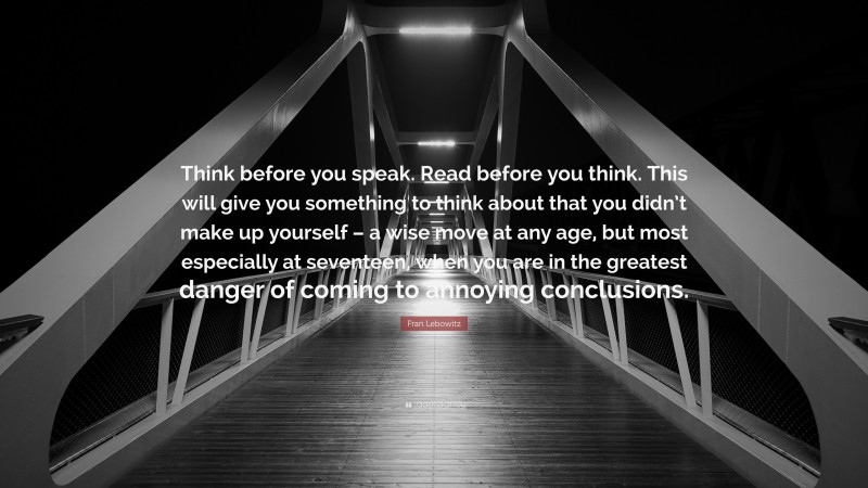 Fran Lebowitz Quote: “Think before you speak. Read before you think. This will give you something to think about that you didn’t make up yourself – a wise move at any age, but most especially at seventeen, when you are in the greatest danger of coming to annoying conclusions.”
