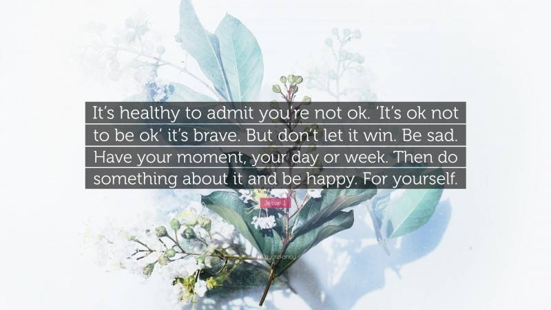 Jessie J. Quote: “It’s healthy to admit you’re not ok. ‘It’s ok not to be ok’ it’s brave. But don’t let it win. Be sad. Have your moment, your day or week. Then do something about it and be happy. For yourself.”