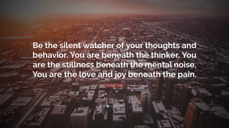 Eckhart Tolle Quote: “Be the silent watcher of your thoughts and behavior. You are beneath the thinker. You are the stillness beneath the mental noise. You are the love and joy beneath the pain.”