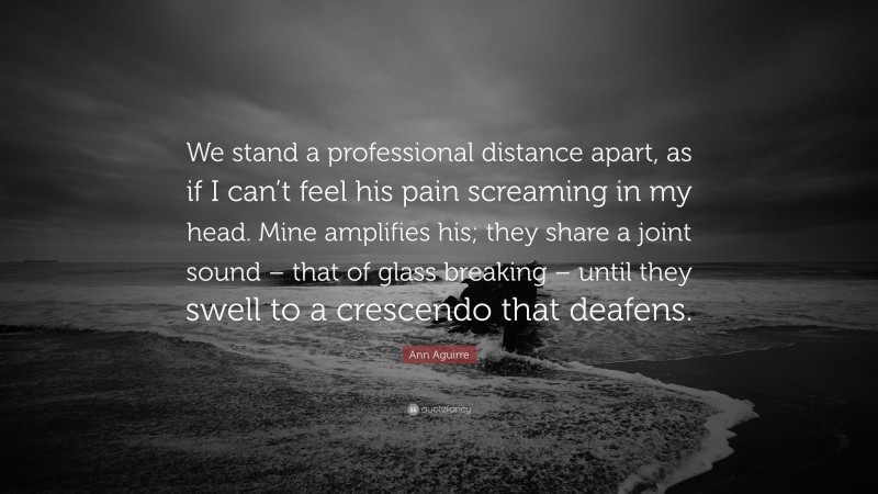 Ann Aguirre Quote: “We stand a professional distance apart, as if I can’t feel his pain screaming in my head. Mine amplifies his; they share a joint sound – that of glass breaking – until they swell to a crescendo that deafens.”