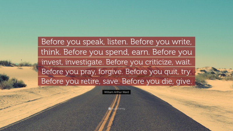 William Arthur Ward Quote: “Before you speak, listen. Before you write, think. Before you spend, earn. Before you invest, investigate. Before you criticize, wait. Before you pray, forgive. Before you quit, try. Before you retire, save. Before you die, give.”