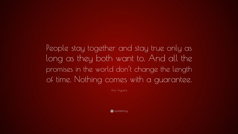 Ann Aguirre Quote: “People stay together and stay true only as long as they both want to. And all the promises in the world don’t change the length of time. Nothing comes with a guarantee.”