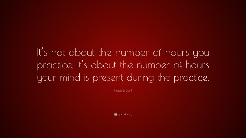 Kobe Bryant Quote: “It’s not about the number of hours you practice, it’s about the number of hours your mind is present during the practice.”