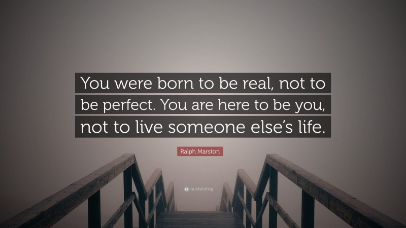 Ralph Marston Quote: “You were born to be real, not to be perfect. You are here to be you, not to live someone else’s life.”