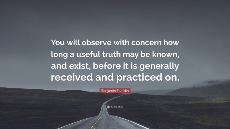 Benjamin Franklin Quote: “You will observe with concern how long a useful truth may be known, and exist, before it is generally received and practiced on.”