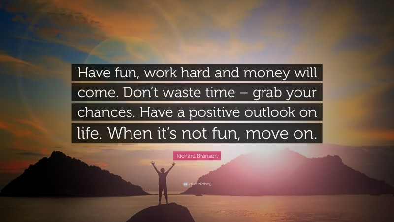 Richard Branson Quote: “Have fun, work hard and money will come. Don’t waste time – grab your chances. Have a positive outlook on life. When it’s not fun, move on.”