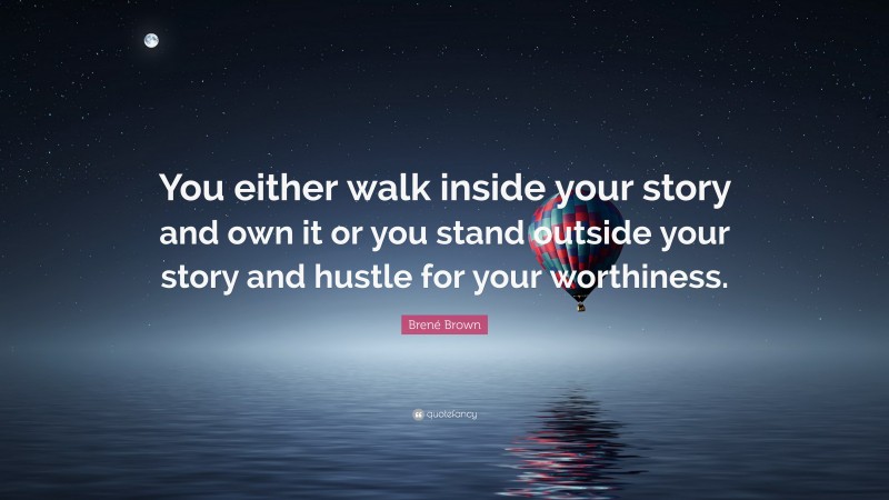 Brené Brown Quote: “You either walk inside your story and own it or you stand outside your story and hustle for your worthiness.”