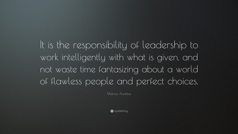 Marcus Aurelius Quote: “It is the responsibility of leadership to work intelligently with what is given, and not waste time fantasizing about a world of flawless people and perfect choices.”