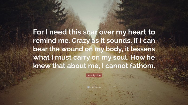 Ann Aguirre Quote: “For I need this scar over my heart to remind me. Crazy as it sounds, if I can bear the wound on my body, it lessens what I must carry on my soul. How he knew that about me, I cannot fathom.”