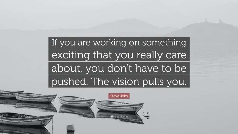 Steve Jobs Quote: “If you are working on something exciting that you really care about, you don’t have to be pushed. The vision pulls you.”