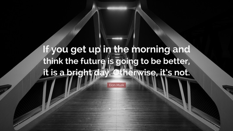 Elon Musk Quote: “If you get up in the morning and think the future is going to be better, it is a bright day. Otherwise, it’s not.”